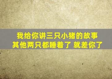 我给你讲三只小猪的故事 其他两只都睡着了 就差你了